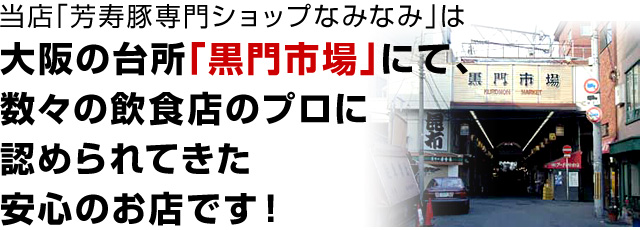 芳寿豚専門ショップ「なみなみ」は大阪の台所「黒門市場」にて、数々の飲食店のプロに認められてきた安心のお店です！